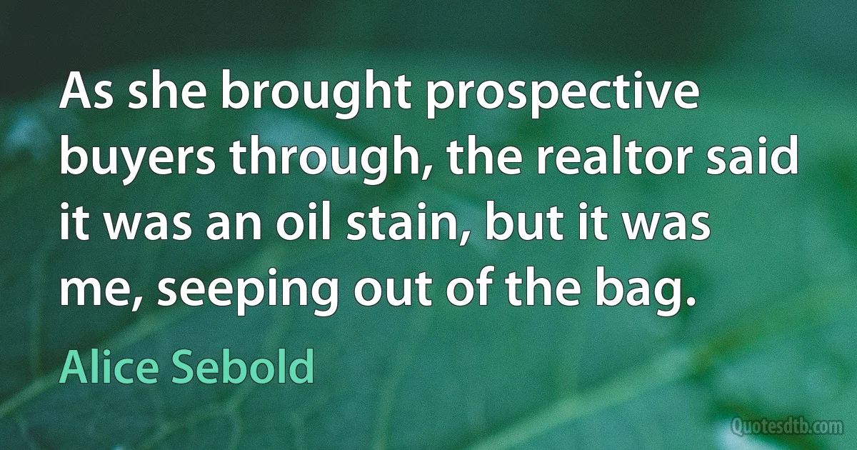 As she brought prospective buyers through, the realtor said it was an oil stain, but it was me, seeping out of the bag. (Alice Sebold)