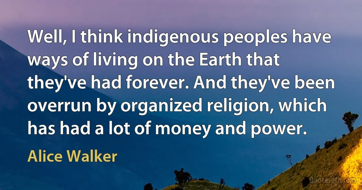 Well, I think indigenous peoples have ways of living on the Earth that they've had forever. And they've been overrun by organized religion, which has had a lot of money and power. (Alice Walker)