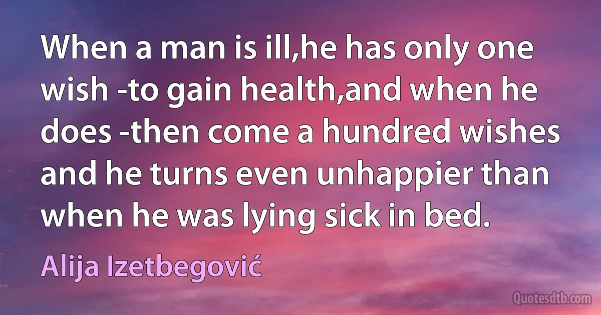 When a man is ill,he has only one wish -to gain health,and when he does -then come a hundred wishes and he turns even unhappier than when he was lying sick in bed. (Alija Izetbegović)