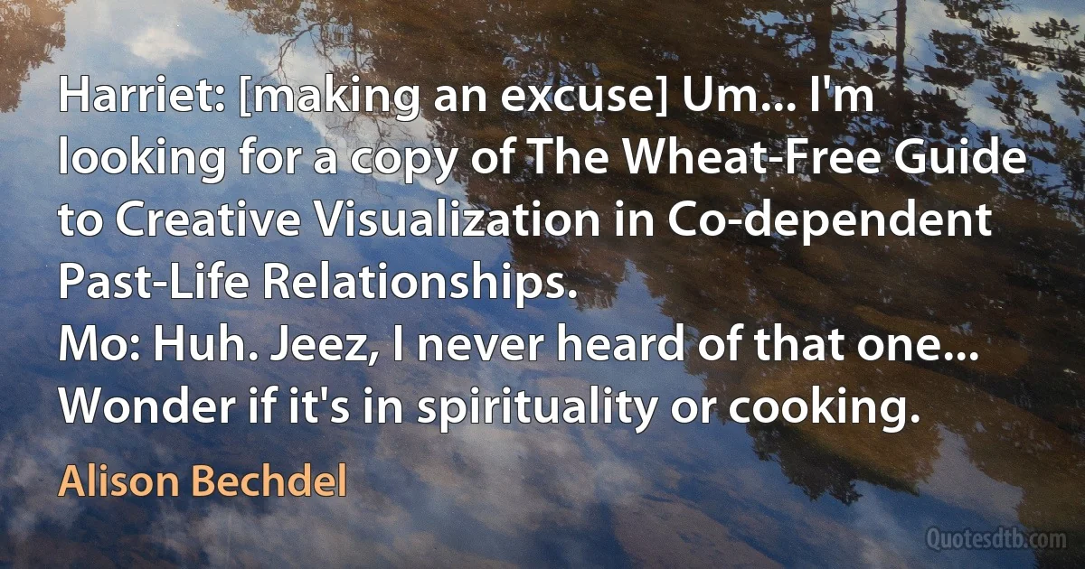 Harriet: [making an excuse] Um... I'm looking for a copy of The Wheat-Free Guide to Creative Visualization in Co-dependent Past-Life Relationships.
Mo: Huh. Jeez, I never heard of that one... Wonder if it's in spirituality or cooking. (Alison Bechdel)