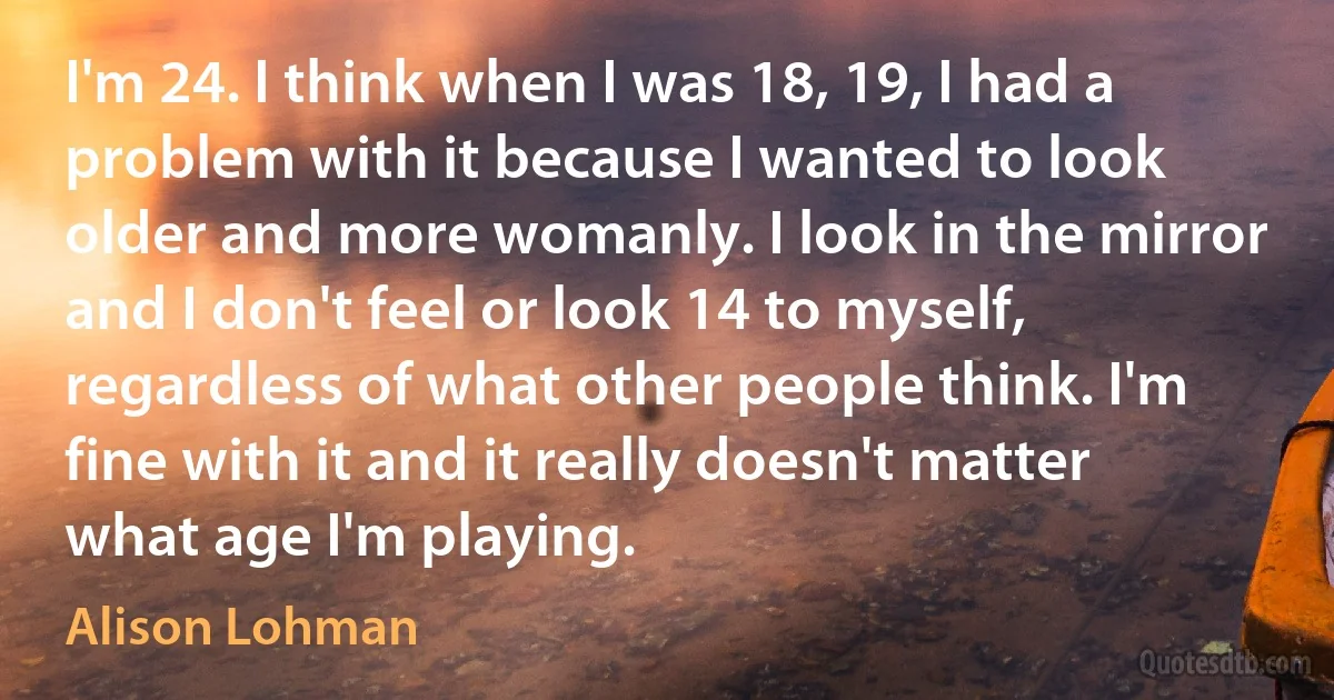 I'm 24. I think when I was 18, 19, I had a problem with it because I wanted to look older and more womanly. I look in the mirror and I don't feel or look 14 to myself, regardless of what other people think. I'm fine with it and it really doesn't matter what age I'm playing. (Alison Lohman)