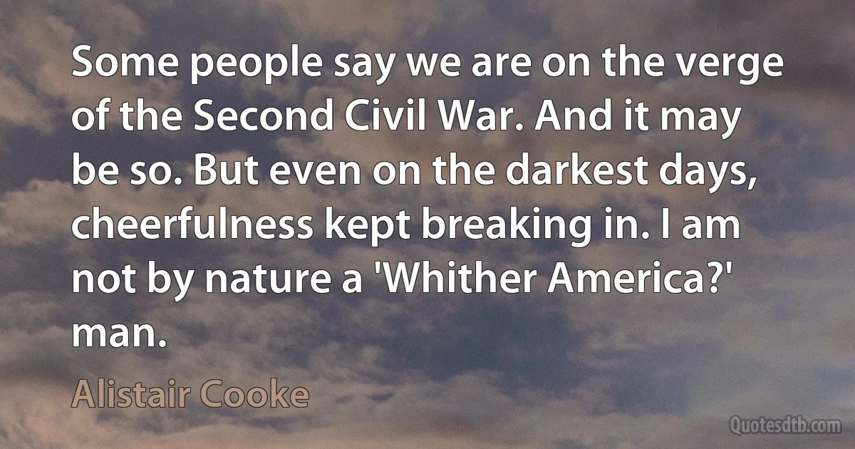 Some people say we are on the verge of the Second Civil War. And it may be so. But even on the darkest days, cheerfulness kept breaking in. I am not by nature a 'Whither America?' man. (Alistair Cooke)