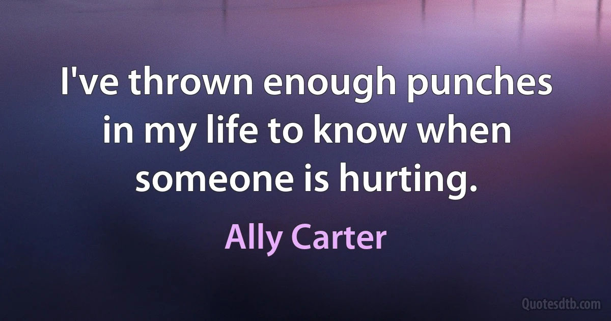 I've thrown enough punches in my life to know when someone is hurting. (Ally Carter)