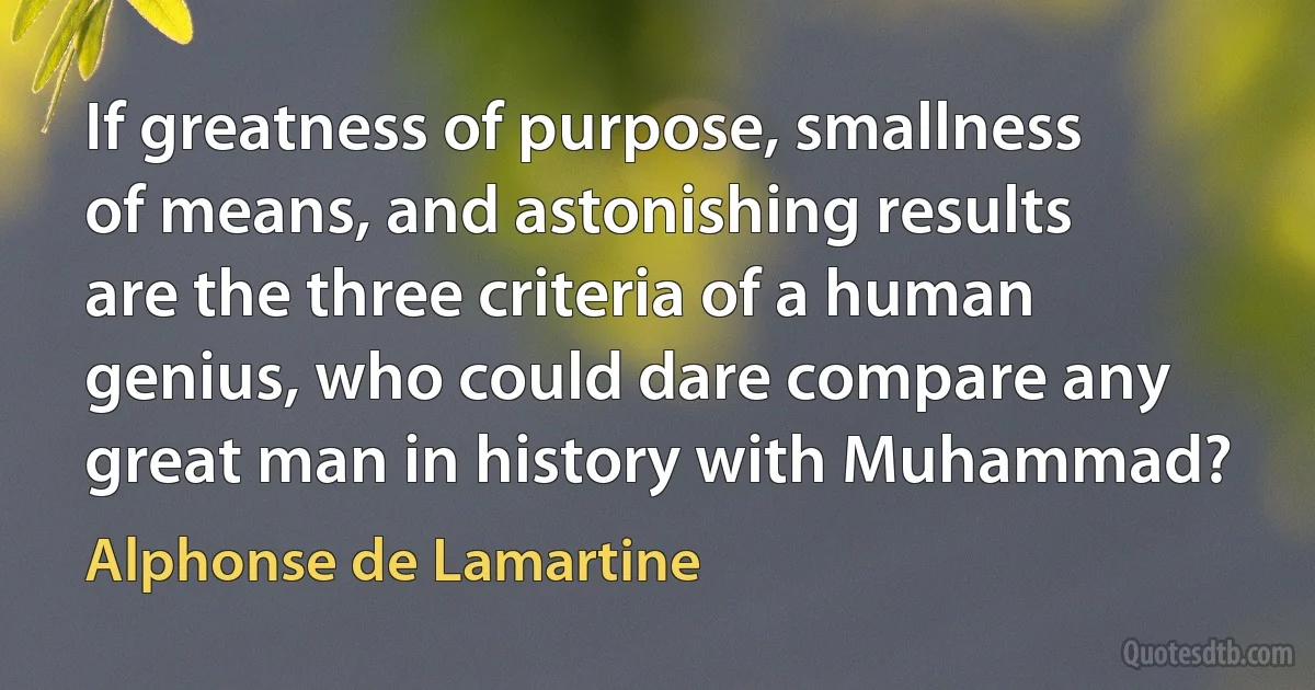 If greatness of purpose, smallness of means, and astonishing results are the three criteria of a human genius, who could dare compare any great man in history with Muhammad? (Alphonse de Lamartine)