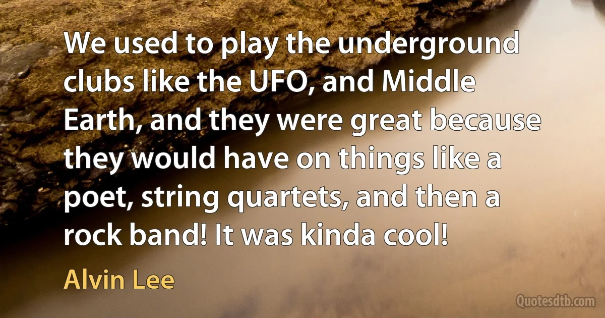 We used to play the underground clubs like the UFO, and Middle Earth, and they were great because they would have on things like a poet, string quartets, and then a rock band! It was kinda cool! (Alvin Lee)