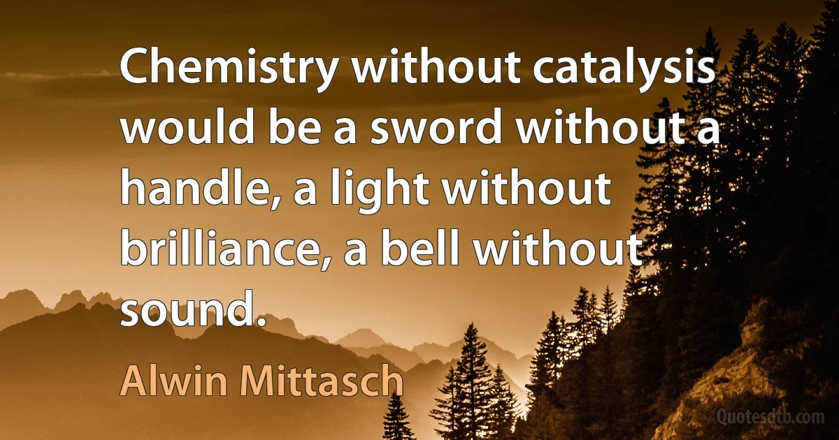 Chemistry without catalysis would be a sword without a handle, a light without brilliance, a bell without sound. (Alwin Mittasch)