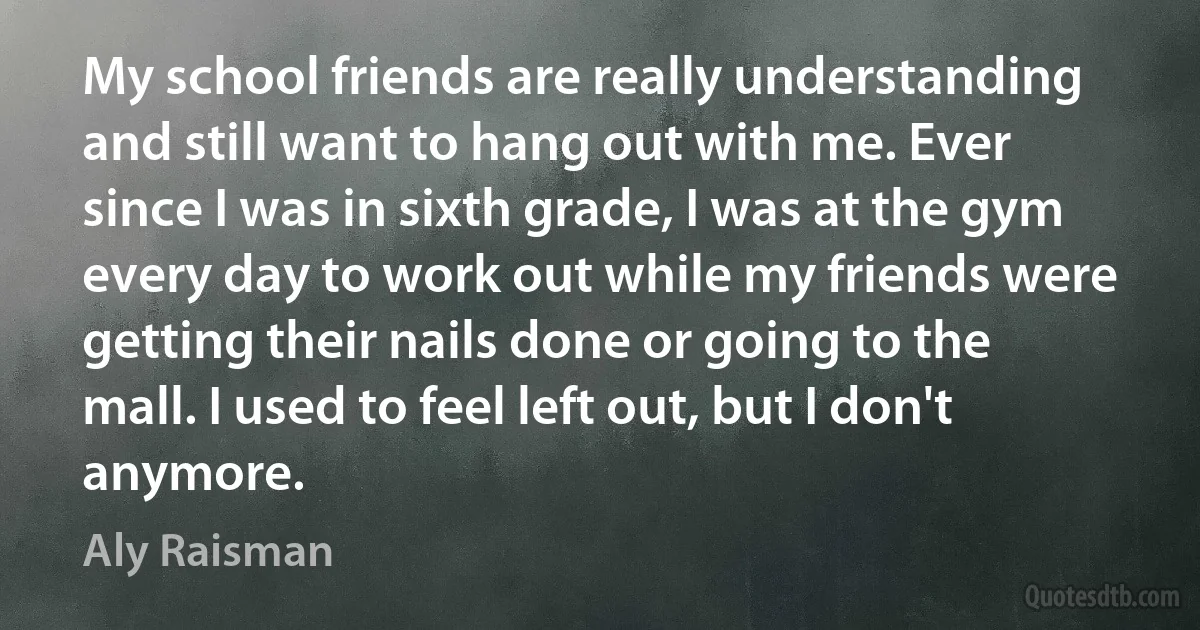 My school friends are really understanding and still want to hang out with me. Ever since I was in sixth grade, I was at the gym every day to work out while my friends were getting their nails done or going to the mall. I used to feel left out, but I don't anymore. (Aly Raisman)