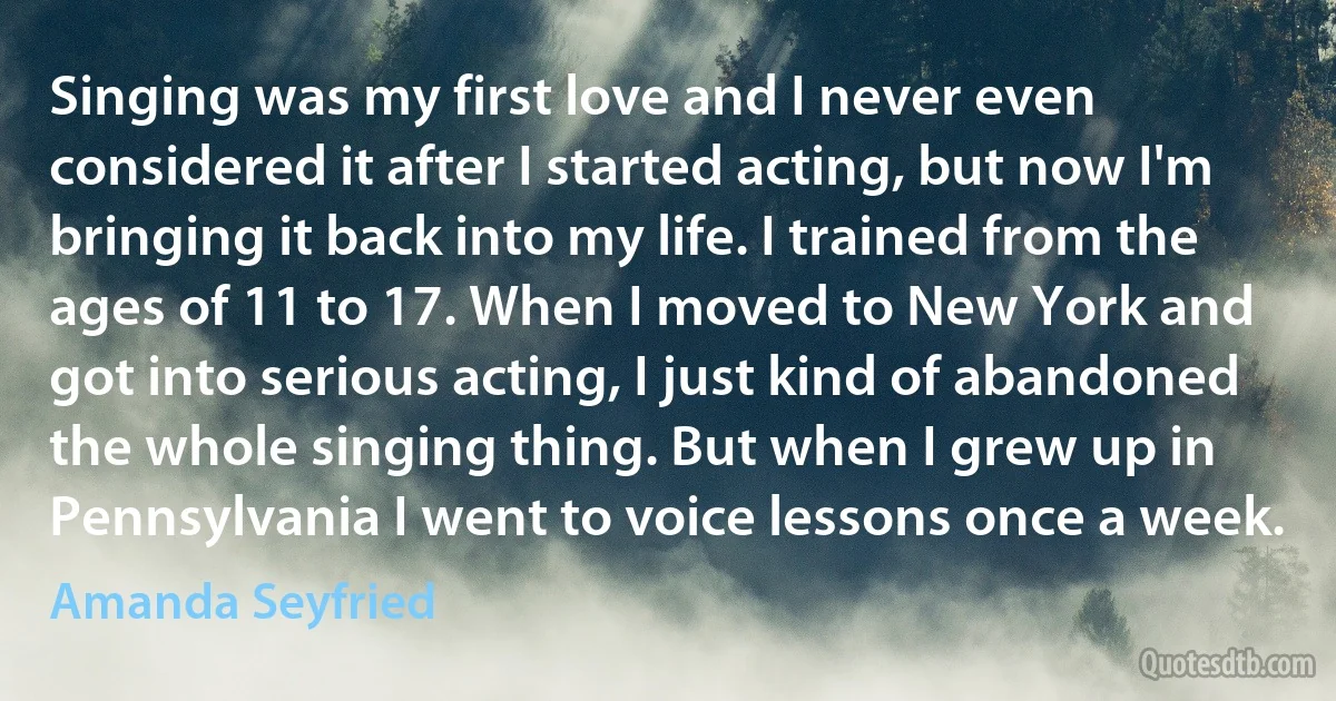 Singing was my first love and I never even considered it after I started acting, but now I'm bringing it back into my life. I trained from the ages of 11 to 17. When I moved to New York and got into serious acting, I just kind of abandoned the whole singing thing. But when I grew up in Pennsylvania I went to voice lessons once a week. (Amanda Seyfried)