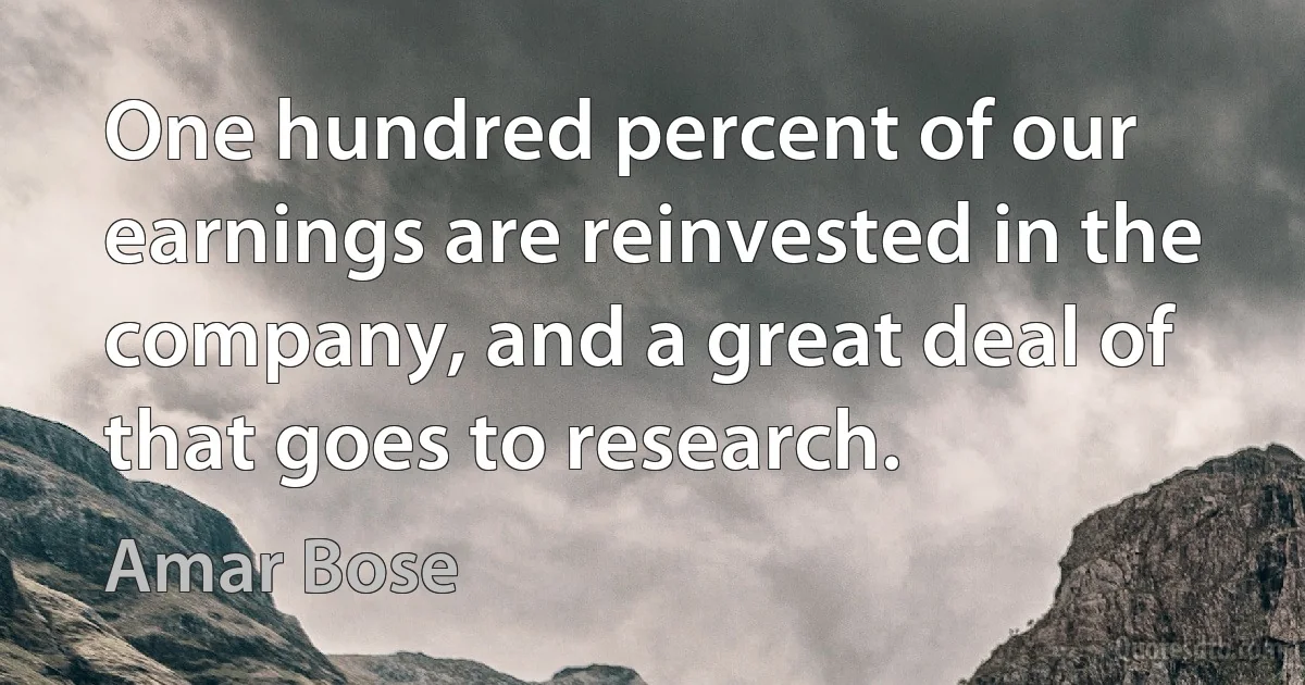 One hundred percent of our earnings are reinvested in the company, and a great deal of that goes to research. (Amar Bose)