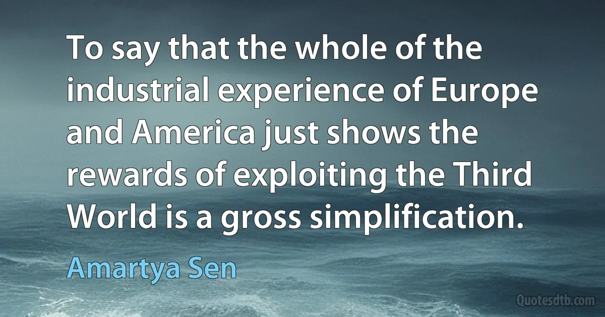 To say that the whole of the industrial experience of Europe and America just shows the rewards of exploiting the Third World is a gross simplification. (Amartya Sen)