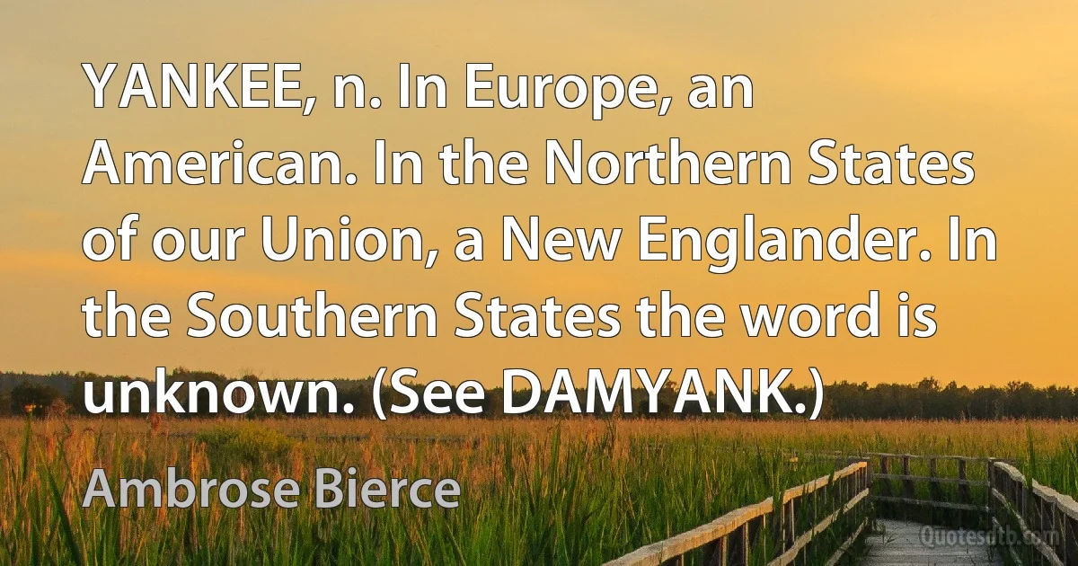 YANKEE, n. In Europe, an American. In the Northern States of our Union, a New Englander. In the Southern States the word is unknown. (See DAMYANK.) (Ambrose Bierce)