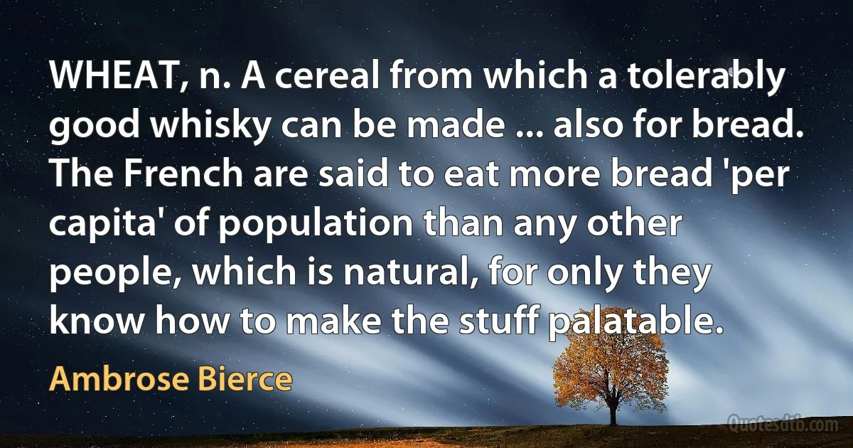 WHEAT, n. A cereal from which a tolerably good whisky can be made ... also for bread. The French are said to eat more bread 'per capita' of population than any other people, which is natural, for only they know how to make the stuff palatable. (Ambrose Bierce)