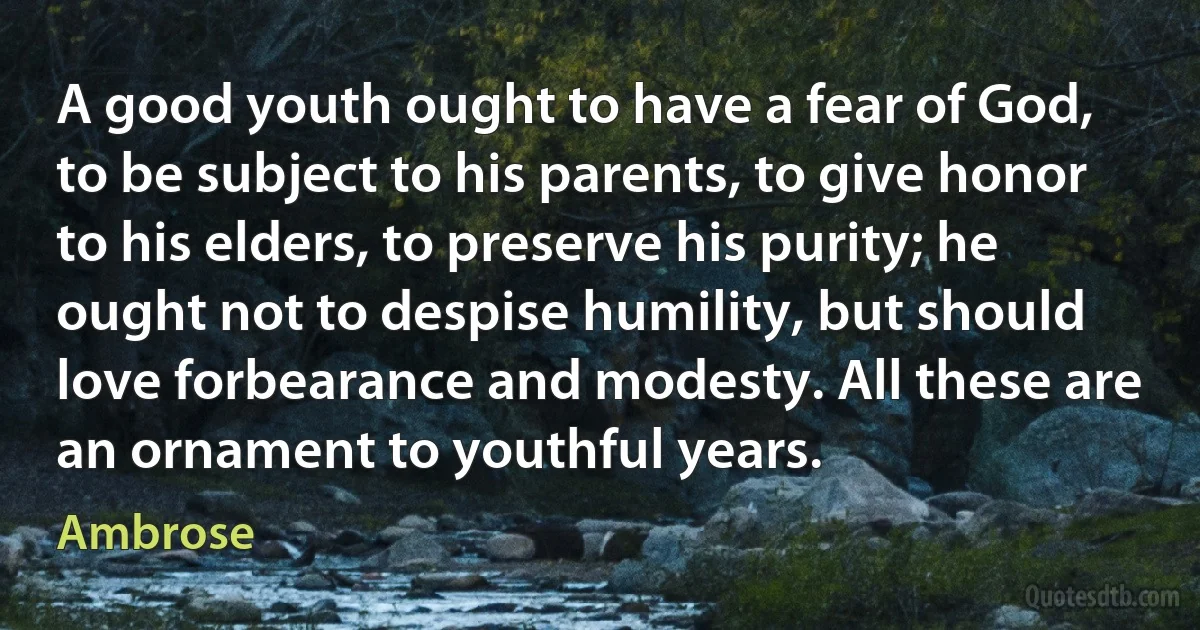 A good youth ought to have a fear of God, to be subject to his parents, to give honor to his elders, to preserve his purity; he ought not to despise humility, but should love forbearance and modesty. All these are an ornament to youthful years. (Ambrose)