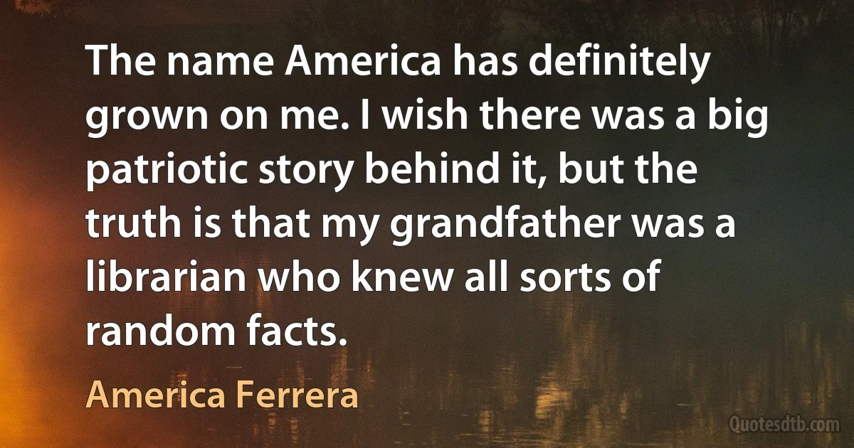 The name America has definitely grown on me. I wish there was a big patriotic story behind it, but the truth is that my grandfather was a librarian who knew all sorts of random facts. (America Ferrera)