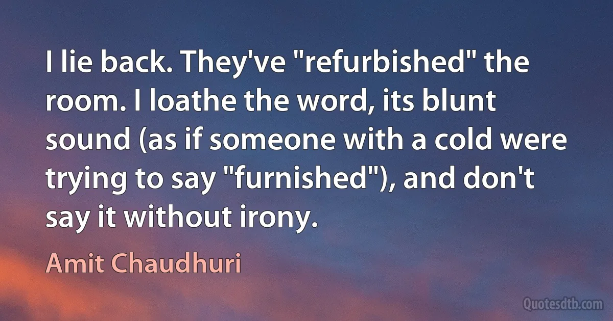 I lie back. They've "refurbished" the room. I loathe the word, its blunt sound (as if someone with a cold were trying to say "furnished"), and don't say it without irony. (Amit Chaudhuri)