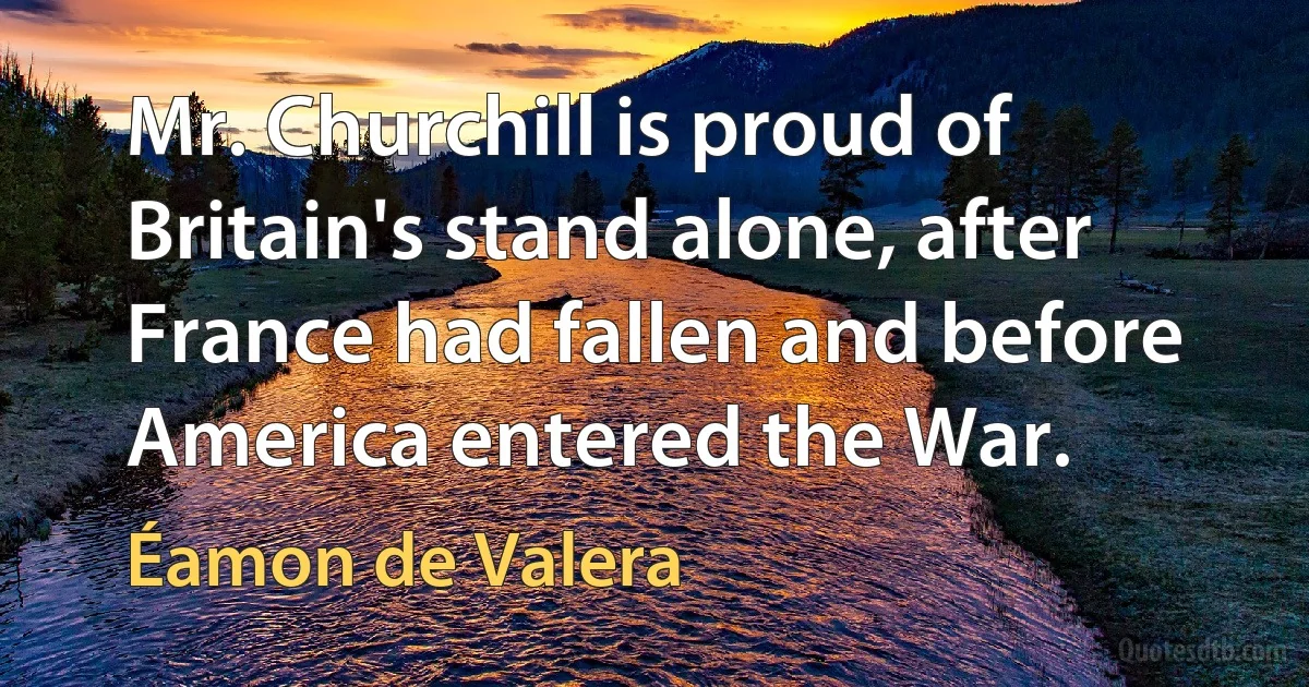 Mr. Churchill is proud of Britain's stand alone, after France had fallen and before America entered the War. (Éamon de Valera)