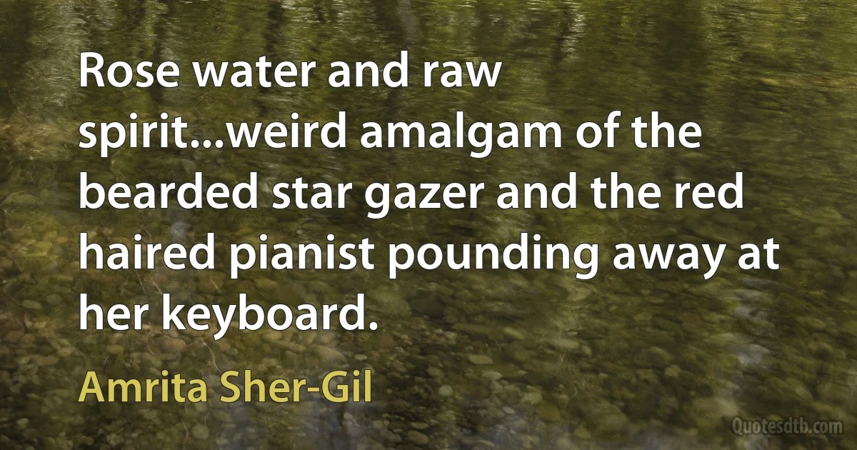 Rose water and raw spirit...weird amalgam of the bearded star gazer and the red haired pianist pounding away at her keyboard. (Amrita Sher-Gil)