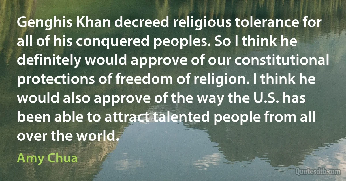 Genghis Khan decreed religious tolerance for all of his conquered peoples. So I think he definitely would approve of our constitutional protections of freedom of religion. I think he would also approve of the way the U.S. has been able to attract talented people from all over the world. (Amy Chua)