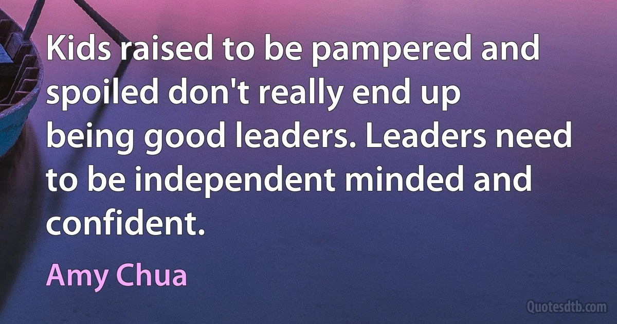 Kids raised to be pampered and spoiled don't really end up being good leaders. Leaders need to be independent minded and confident. (Amy Chua)