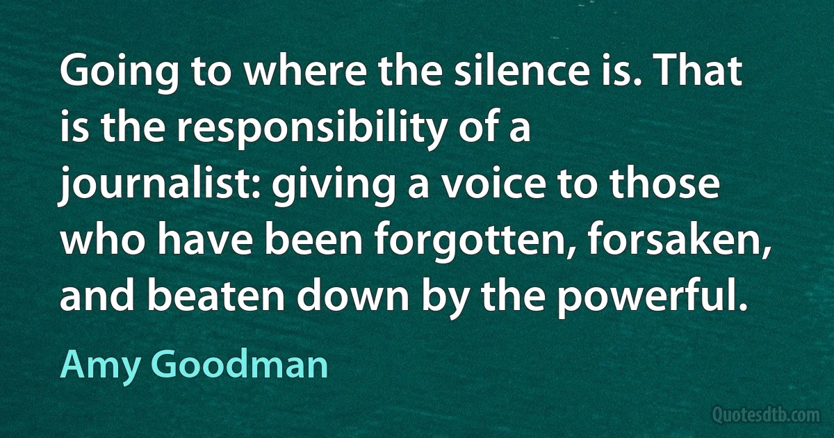 Going to where the silence is. That is the responsibility of a journalist: giving a voice to those who have been forgotten, forsaken, and beaten down by the powerful. (Amy Goodman)