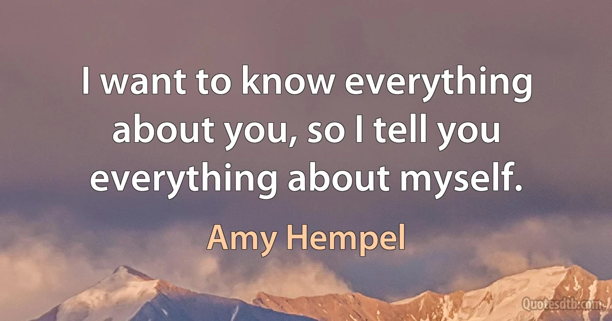 I want to know everything about you, so I tell you everything about myself. (Amy Hempel)