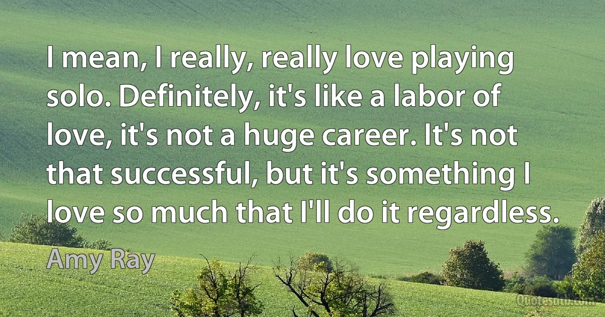 I mean, I really, really love playing solo. Definitely, it's like a labor of love, it's not a huge career. It's not that successful, but it's something I love so much that I'll do it regardless. (Amy Ray)