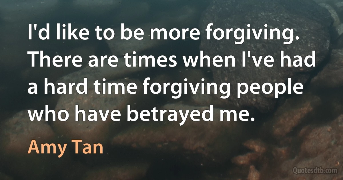 I'd like to be more forgiving. There are times when I've had a hard time forgiving people who have betrayed me. (Amy Tan)