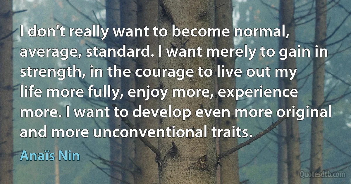 I don't really want to become normal, average, standard. I want merely to gain in strength, in the courage to live out my life more fully, enjoy more, experience more. I want to develop even more original and more unconventional traits. (Anaïs Nin)