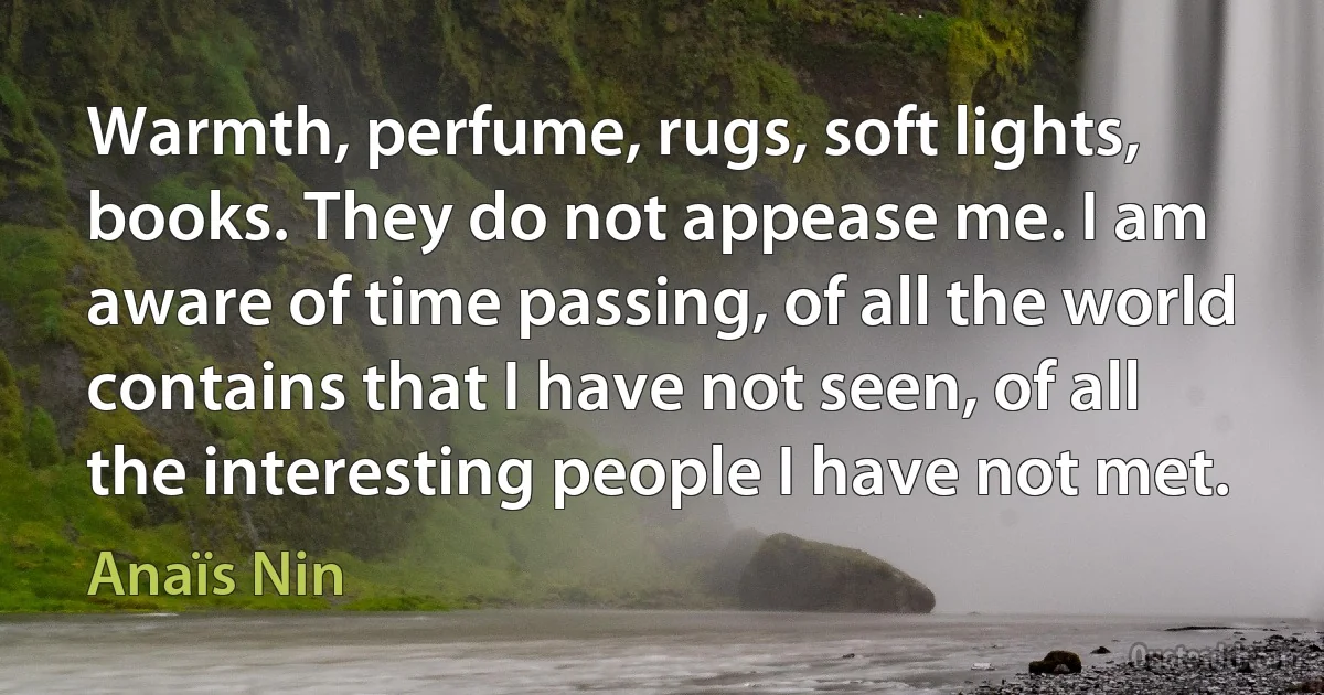 Warmth, perfume, rugs, soft lights, books. They do not appease me. I am aware of time passing, of all the world contains that I have not seen, of all the interesting people I have not met. (Anaïs Nin)