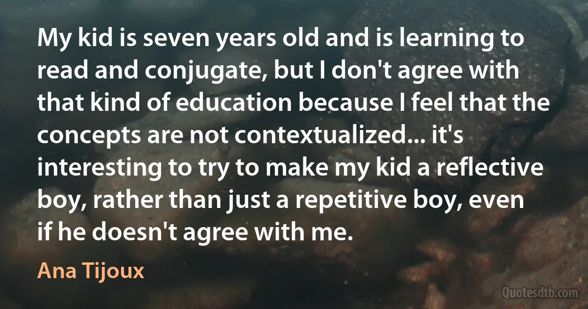 My kid is seven years old and is learning to read and conjugate, but I don't agree with that kind of education because I feel that the concepts are not contextualized... it's interesting to try to make my kid a reflective boy, rather than just a repetitive boy, even if he doesn't agree with me. (Ana Tijoux)