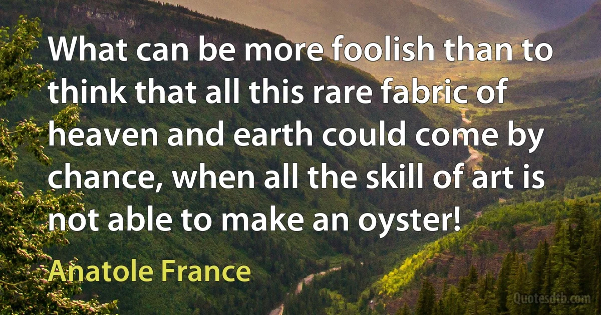 What can be more foolish than to think that all this rare fabric of heaven and earth could come by chance, when all the skill of art is not able to make an oyster! (Anatole France)