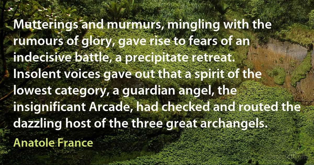 Mutterings and murmurs, mingling with the rumours of glory, gave rise to fears of an indecisive battle, a precipitate retreat. Insolent voices gave out that a spirit of the lowest category, a guardian angel, the insignificant Arcade, had checked and routed the dazzling host of the three great archangels. (Anatole France)