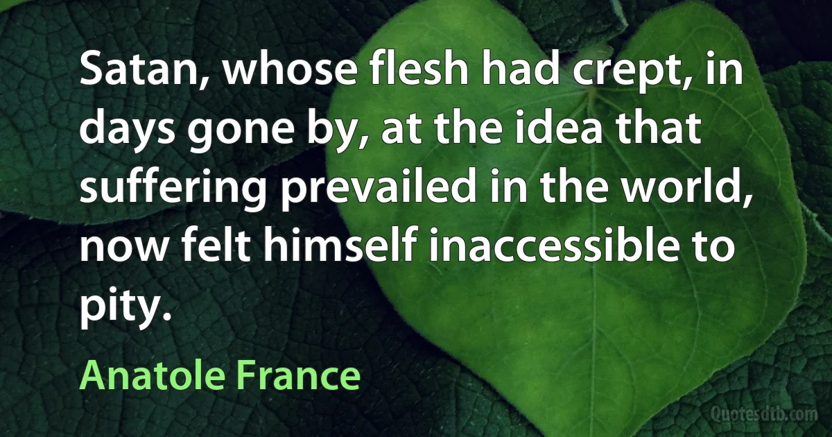 Satan, whose flesh had crept, in days gone by, at the idea that suffering prevailed in the world, now felt himself inaccessible to pity. (Anatole France)