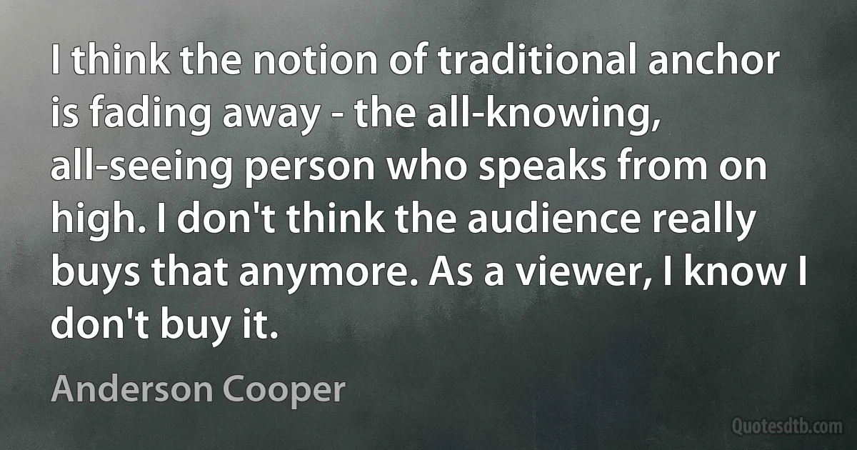 I think the notion of traditional anchor is fading away - the all-knowing, all-seeing person who speaks from on high. I don't think the audience really buys that anymore. As a viewer, I know I don't buy it. (Anderson Cooper)