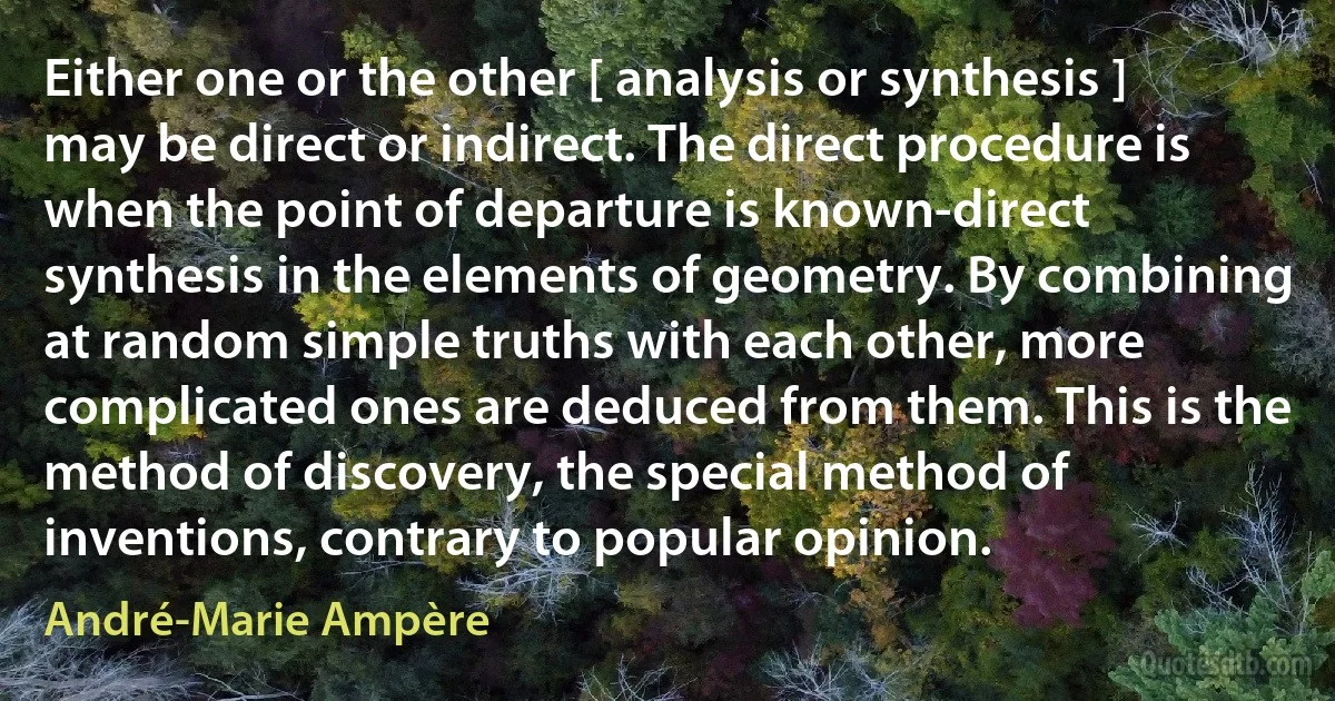 Either one or the other [ analysis or synthesis ] may be direct or indirect. The direct procedure is when the point of departure is known-direct synthesis in the elements of geometry. By combining at random simple truths with each other, more complicated ones are deduced from them. This is the method of discovery, the special method of inventions, contrary to popular opinion. (André-Marie Ampère)