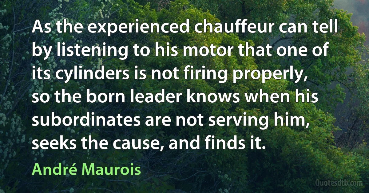 As the experienced chauffeur can tell by listening to his motor that one of its cylinders is not firing properly, so the born leader knows when his subordinates are not serving him, seeks the cause, and finds it. (André Maurois)