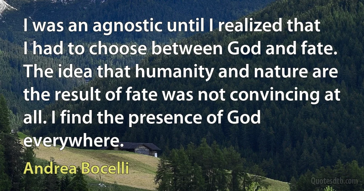 I was an agnostic until I realized that I had to choose between God and fate. The idea that humanity and nature are the result of fate was not convincing at all. I find the presence of God everywhere. (Andrea Bocelli)