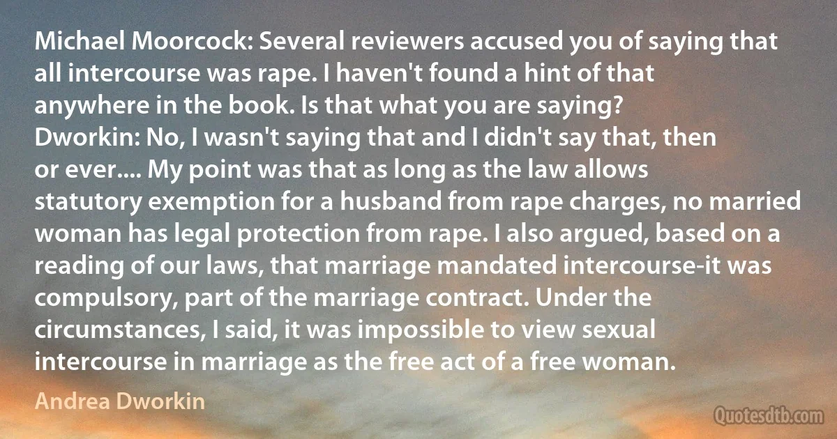 Michael Moorcock: Several reviewers accused you of saying that all intercourse was rape. I haven't found a hint of that anywhere in the book. Is that what you are saying?
Dworkin: No, I wasn't saying that and I didn't say that, then or ever.... My point was that as long as the law allows statutory exemption for a husband from rape charges, no married woman has legal protection from rape. I also argued, based on a reading of our laws, that marriage mandated intercourse-it was compulsory, part of the marriage contract. Under the circumstances, I said, it was impossible to view sexual intercourse in marriage as the free act of a free woman. (Andrea Dworkin)