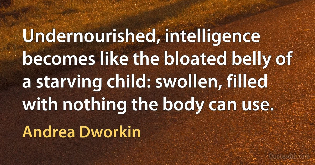 Undernourished, intelligence becomes like the bloated belly of a starving child: swollen, filled with nothing the body can use. (Andrea Dworkin)