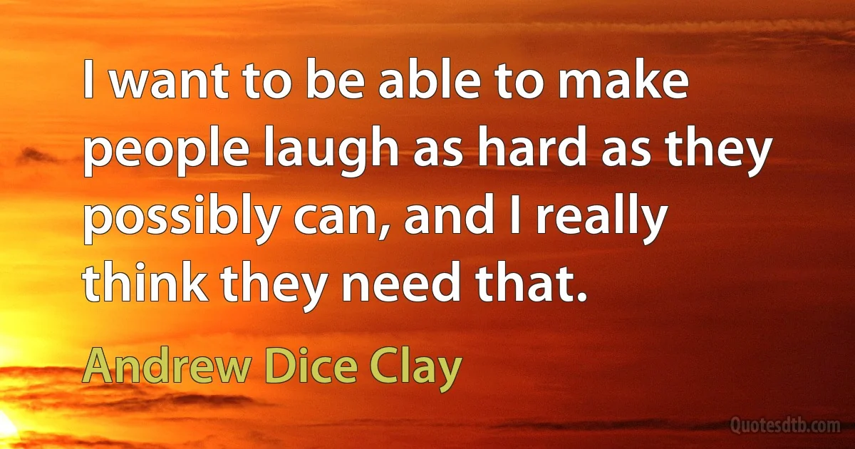 I want to be able to make people laugh as hard as they possibly can, and I really think they need that. (Andrew Dice Clay)