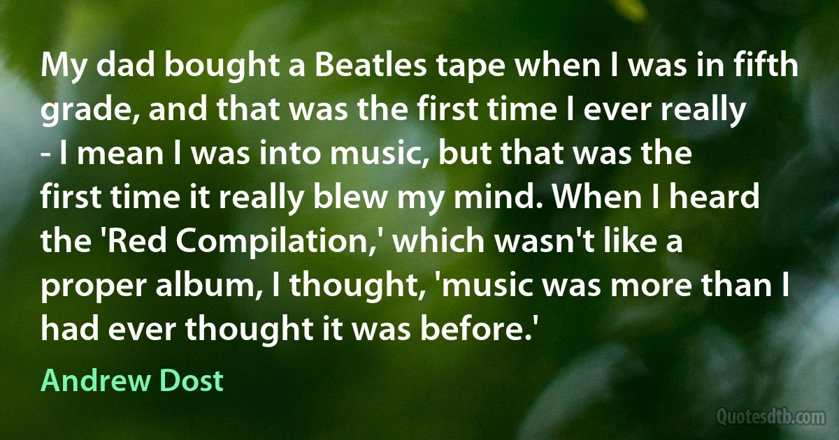 My dad bought a Beatles tape when I was in fifth grade, and that was the first time I ever really - I mean I was into music, but that was the first time it really blew my mind. When I heard the 'Red Compilation,' which wasn't like a proper album, I thought, 'music was more than I had ever thought it was before.' (Andrew Dost)