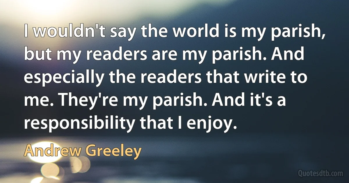 I wouldn't say the world is my parish, but my readers are my parish. And especially the readers that write to me. They're my parish. And it's a responsibility that I enjoy. (Andrew Greeley)