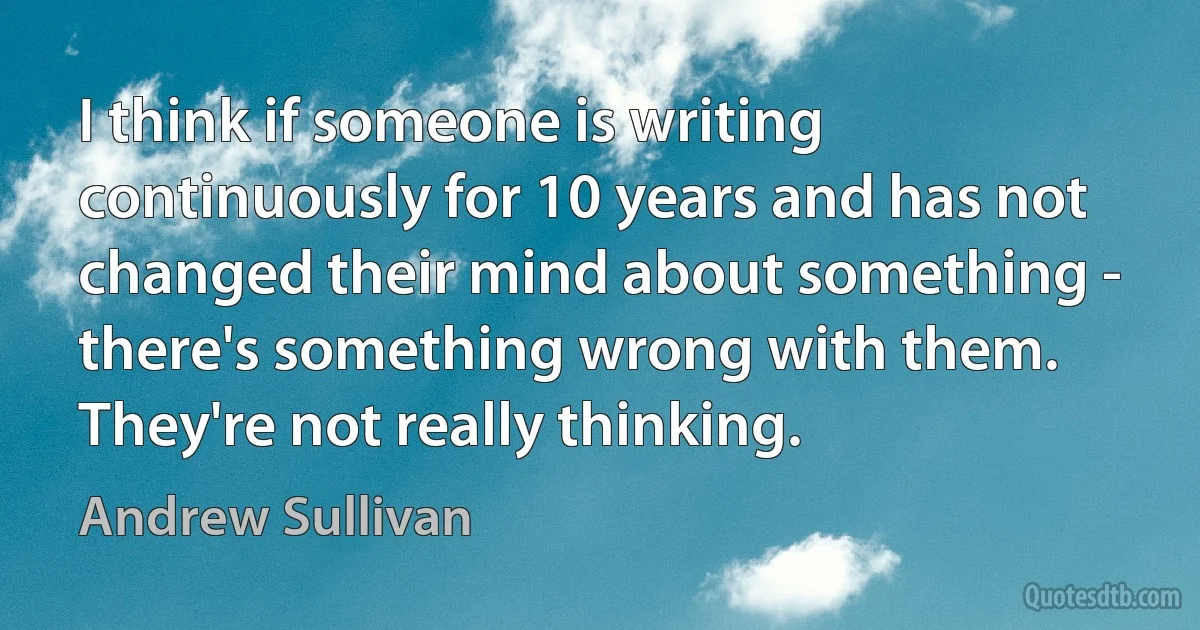 I think if someone is writing continuously for 10 years and has not changed their mind about something - there's something wrong with them. They're not really thinking. (Andrew Sullivan)