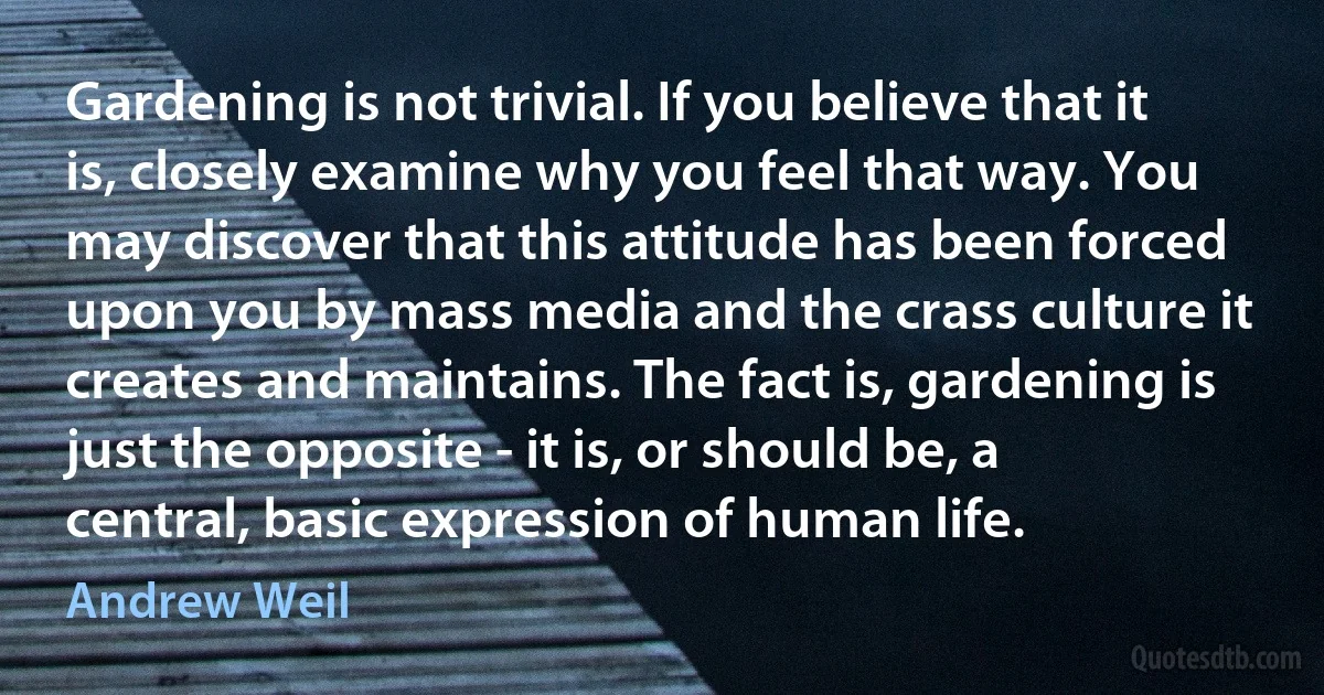 Gardening is not trivial. If you believe that it is, closely examine why you feel that way. You may discover that this attitude has been forced upon you by mass media and the crass culture it creates and maintains. The fact is, gardening is just the opposite - it is, or should be, a central, basic expression of human life. (Andrew Weil)