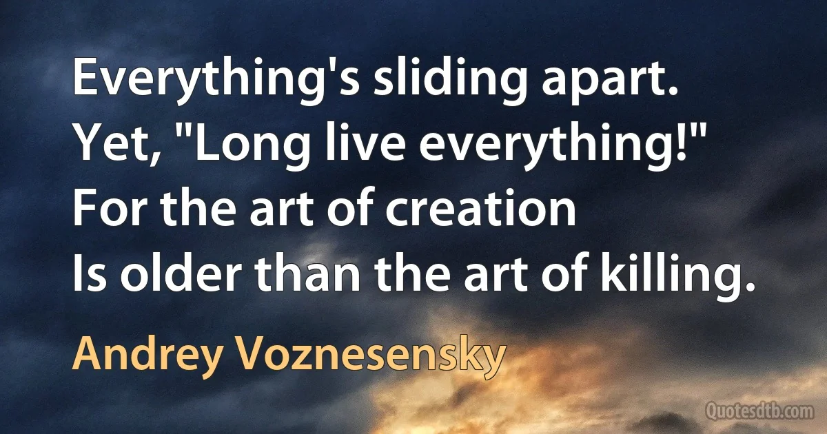 Everything's sliding apart.
Yet, "Long live everything!"
For the art of creation
Is older than the art of killing. (Andrey Voznesensky)