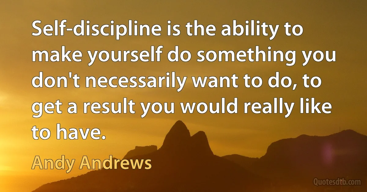 Self-discipline is the ability to make yourself do something you don't necessarily want to do, to get a result you would really like to have. (Andy Andrews)