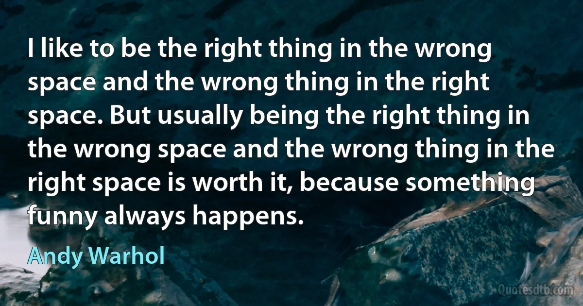 I like to be the right thing in the wrong space and the wrong thing in the right space. But usually being the right thing in the wrong space and the wrong thing in the right space is worth it, because something funny always happens. (Andy Warhol)