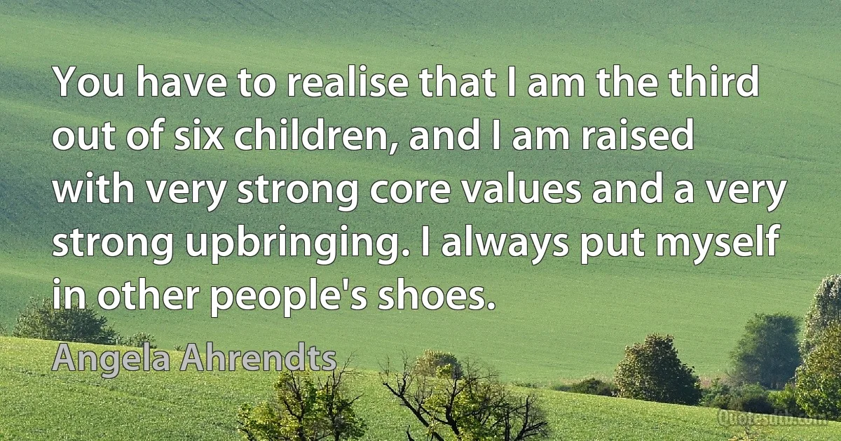 You have to realise that I am the third out of six children, and I am raised with very strong core values and a very strong upbringing. I always put myself in other people's shoes. (Angela Ahrendts)