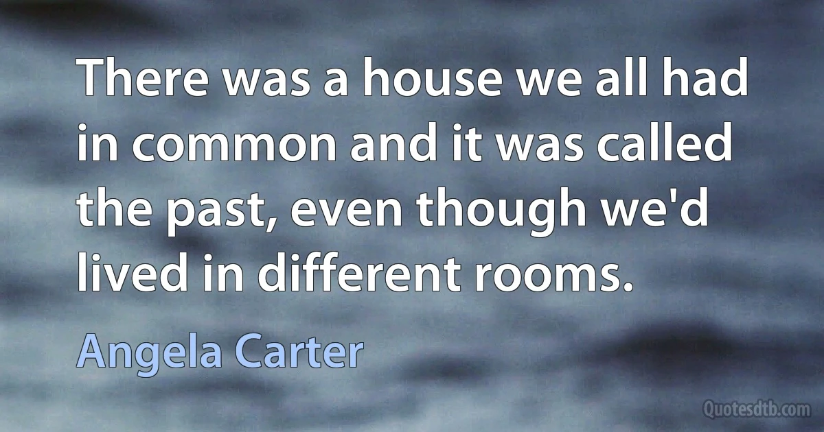 There was a house we all had in common and it was called the past, even though we'd lived in different rooms. (Angela Carter)