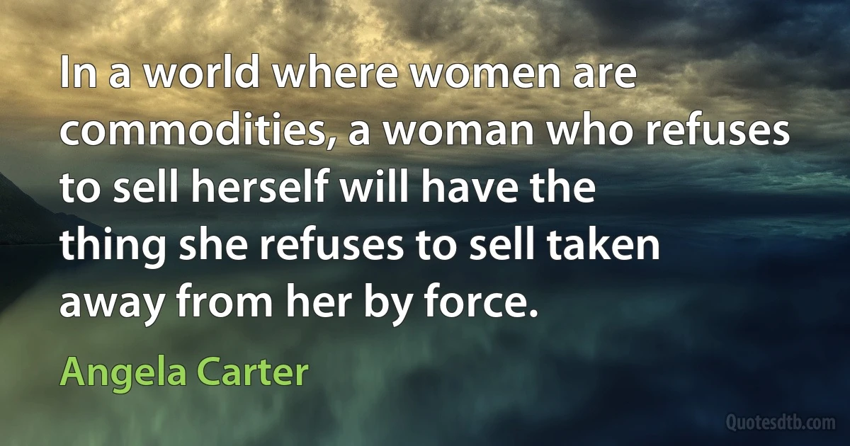 In a world where women are commodities, a woman who refuses to sell herself will have the thing she refuses to sell taken away from her by force. (Angela Carter)